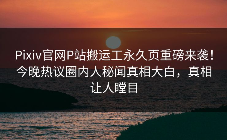 Pixiv官网P站搬运工永久页重磅来袭！今晚热议圈内人秘闻真相大白，真相让人瞠目