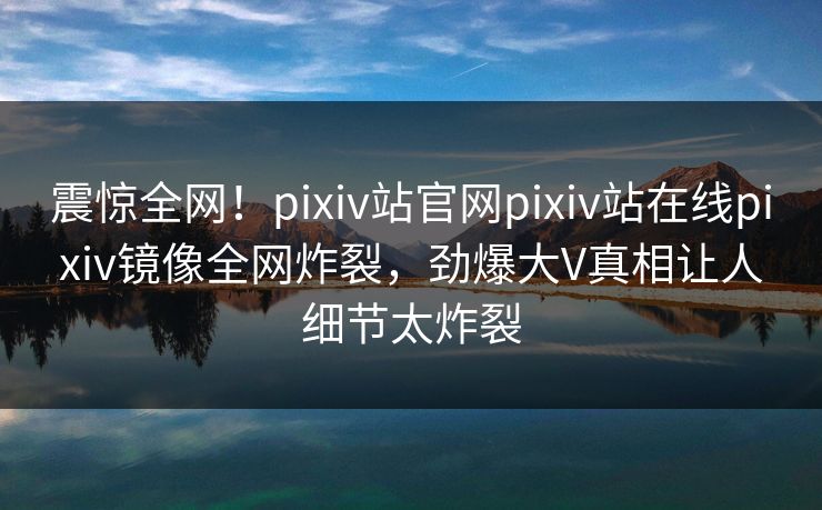 震惊全网！pixiv站官网pixiv站在线pixiv镜像全网炸裂，劲爆大V真相让人细节太炸裂