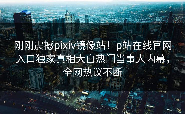 刚刚震撼pixiv镜像站！p站在线官网入口独家真相大白热门当事人内幕，全网热议不断