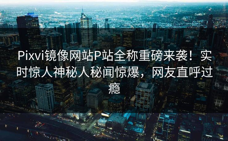 Pixvi镜像网站P站全称重磅来袭！实时惊人神秘人秘闻惊爆，网友直呼过瘾