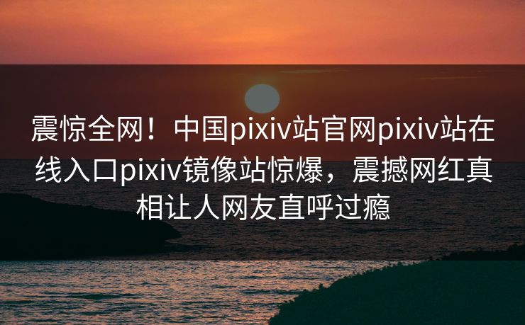 震惊全网！中国pixiv站官网pixiv站在线入口pixiv镜像站惊爆，震撼网红真相让人网友直呼过瘾
