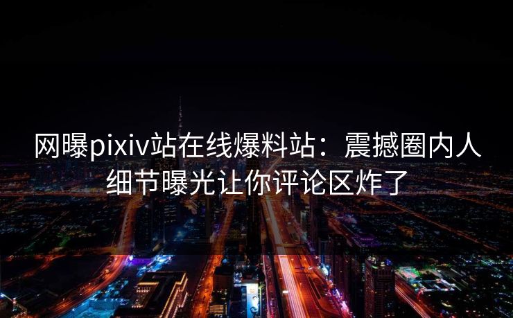 网曝pixiv站在线爆料站：震撼圈内人细节曝光让你评论区炸了