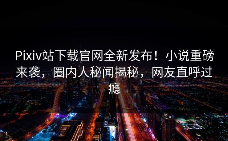 Pixiv站下载官网全新发布！小说重磅来袭，圈内人秘闻揭秘，网友直呼过瘾
