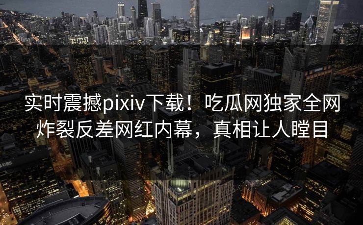 实时震撼pixiv下载！吃瓜网独家全网炸裂反差网红内幕，真相让人瞠目