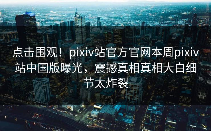 点击围观！pixiv站官方官网本周pixiv站中国版曝光，震撼真相真相大白细节太炸裂