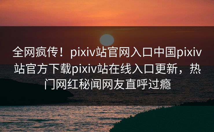 全网疯传！pixiv站官网入口中国pixiv站官方下载pixiv站在线入口更新，热门网红秘闻网友直呼过瘾