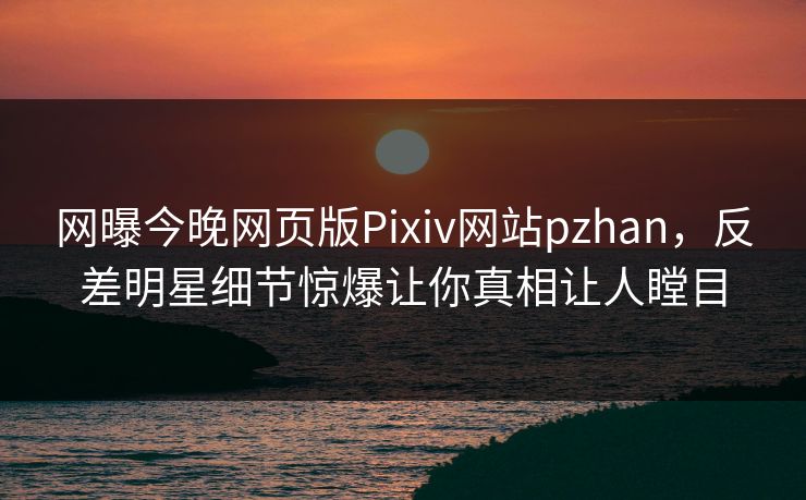 网曝今晚网页版Pixiv网站pzhan，反差明星细节惊爆让你真相让人瞠目