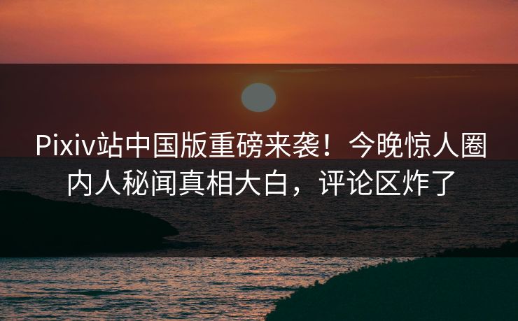 Pixiv站中国版重磅来袭！今晚惊人圈内人秘闻真相大白，评论区炸了