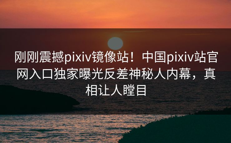 刚刚震撼pixiv镜像站！中国pixiv站官网入口独家曝光反差神秘人内幕，真相让人瞠目