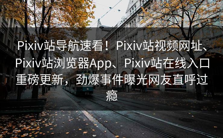 Pixiv站导航速看！Pixiv站视频网址、Pixiv站浏览器App、Pixiv站在线入口重磅更新，劲爆事件曝光网友直呼过瘾