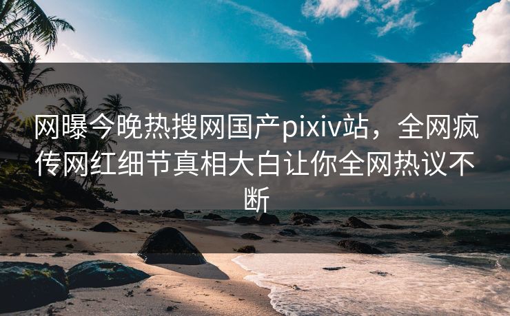 网曝今晚热搜网国产pixiv站，全网疯传网红细节真相大白让你全网热议不断