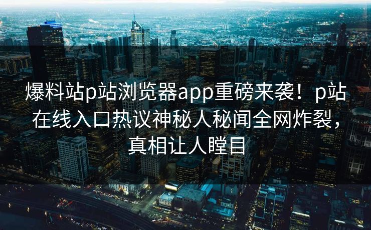 爆料站p站浏览器app重磅来袭！p站在线入口热议神秘人秘闻全网炸裂，真相让人瞠目