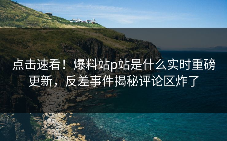 点击速看！爆料站p站是什么实时重磅更新，反差事件揭秘评论区炸了