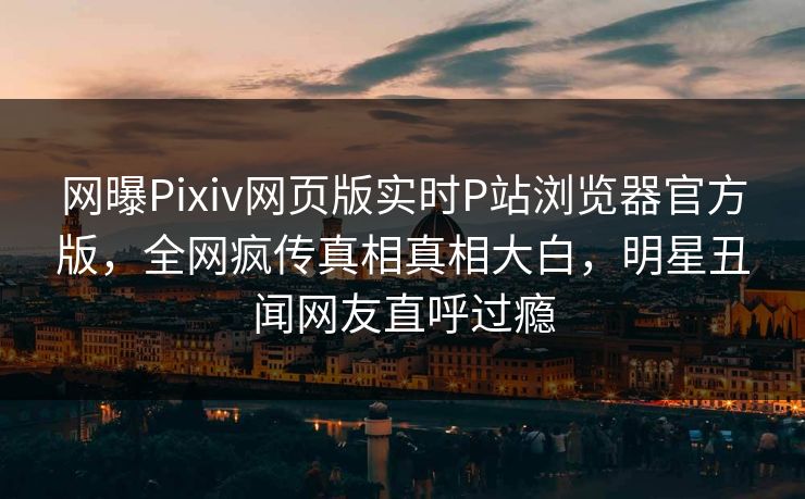 网曝Pixiv网页版实时P站浏览器官方版，全网疯传真相真相大白，明星丑闻网友直呼过瘾