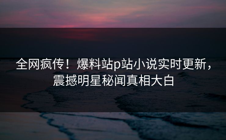 全网疯传！爆料站p站小说实时更新，震撼明星秘闻真相大白