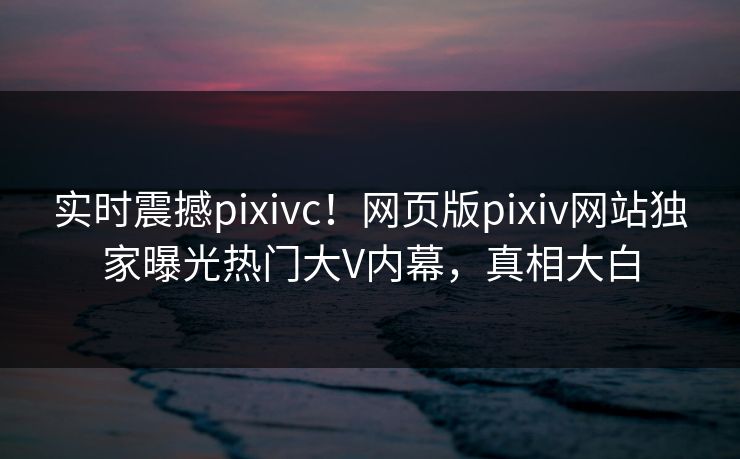 实时震撼pixivc！网页版pixiv网站独家曝光热门大V内幕，真相大白