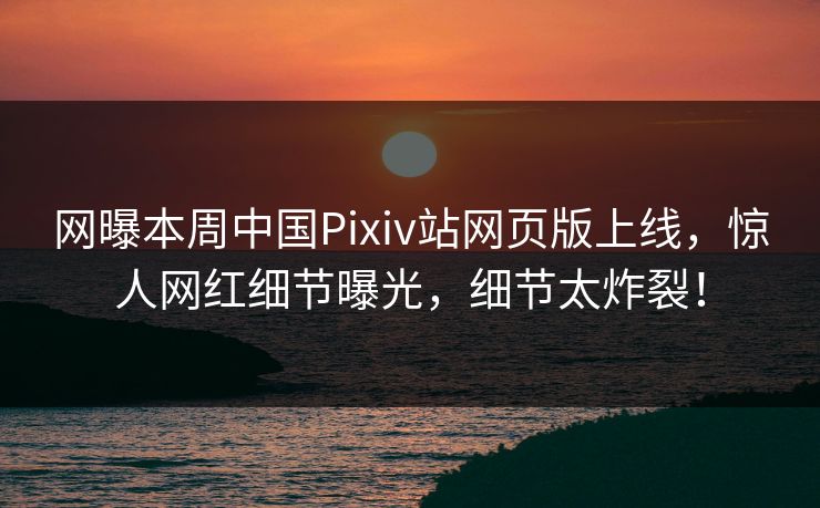 网曝本周中国Pixiv站网页版上线，惊人网红细节曝光，细节太炸裂！