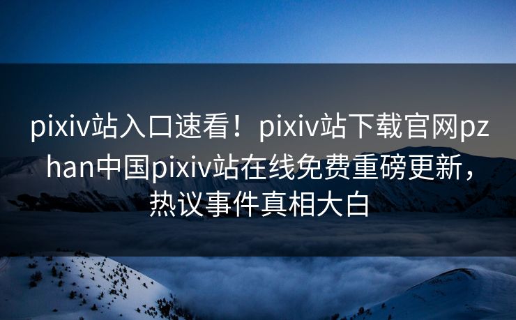 pixiv站入口速看！pixiv站下载官网pzhan中国pixiv站在线免费重磅更新，热议事件真相大白