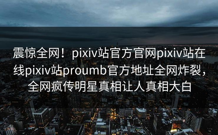 震惊全网！pixiv站官方官网pixiv站在线pixiv站proumb官方地址全网炸裂，全网疯传明星真相让人真相大白