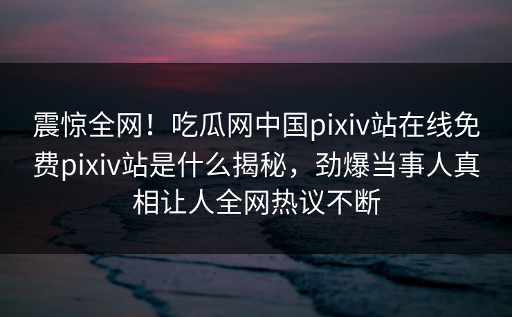 震惊全网！吃瓜网中国pixiv站在线免费pixiv站是什么揭秘，劲爆当事人真相让人全网热议不断