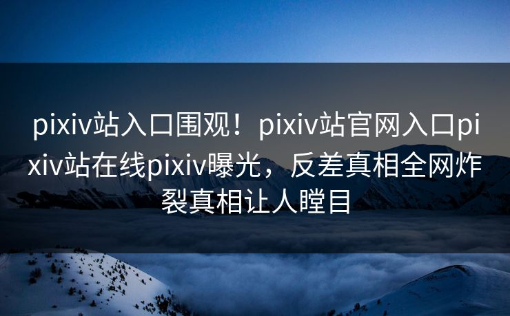 pixiv站入口围观！pixiv站官网入口pixiv站在线pixiv曝光，反差真相全网炸裂真相让人瞠目