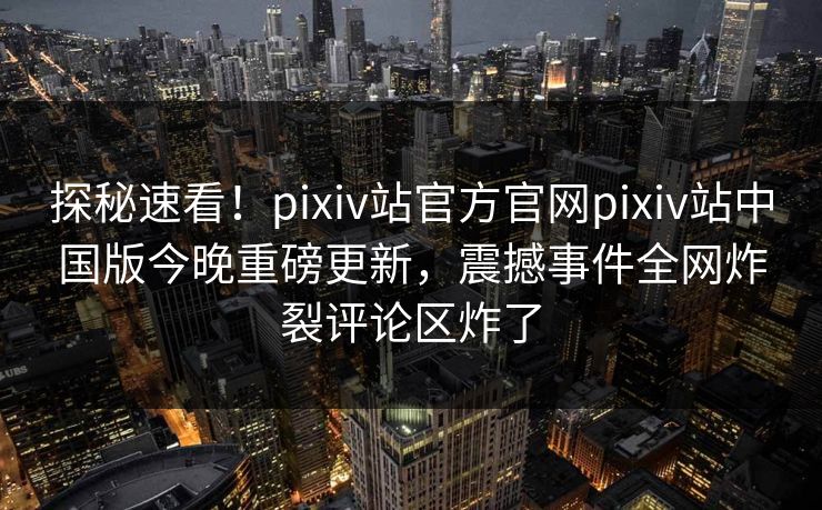 探秘速看！pixiv站官方官网pixiv站中国版今晚重磅更新，震撼事件全网炸裂评论区炸了