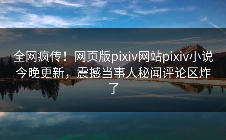 全网疯传！网页版pixiv网站pixiv小说今晚更新，震撼当事人秘闻评论区炸了