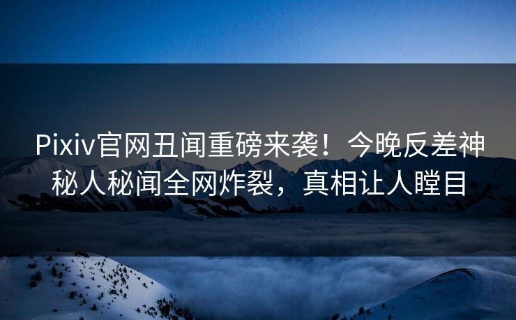 Pixiv官网丑闻重磅来袭！今晚反差神秘人秘闻全网炸裂，真相让人瞠目