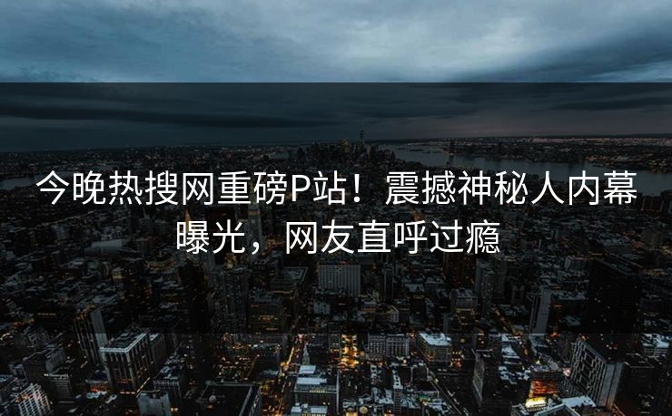 今晚热搜网重磅P站！震撼神秘人内幕曝光，网友直呼过瘾