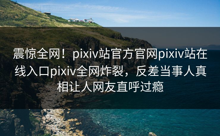 震惊全网！pixiv站官方官网pixiv站在线入口pixiv全网炸裂，反差当事人真相让人网友直呼过瘾