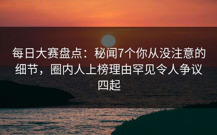 每日大赛盘点：秘闻7个你从没注意的细节，圈内人上榜理由罕见令人争议四起