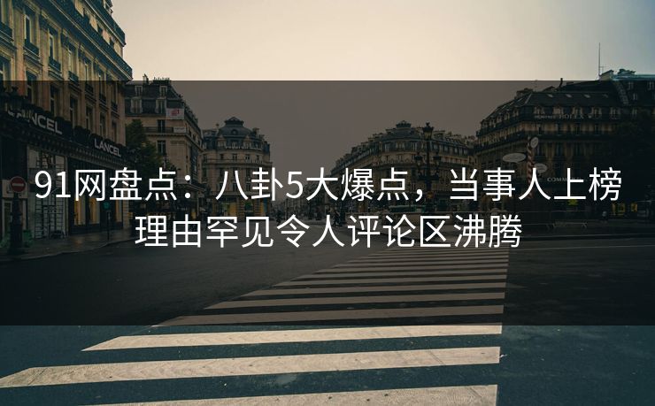 91网盘点：八卦5大爆点，当事人上榜理由罕见令人评论区沸腾