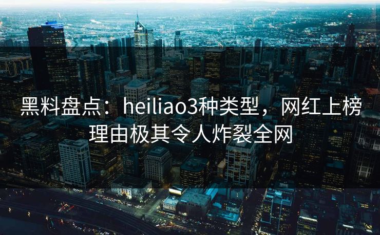 黑料盘点：heiliao3种类型，网红上榜理由极其令人炸裂全网