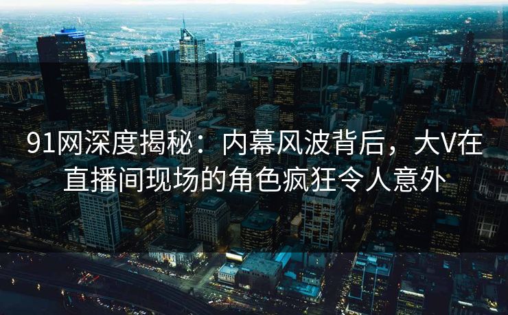 91网深度揭秘：内幕风波背后，大V在直播间现场的角色疯狂令人意外