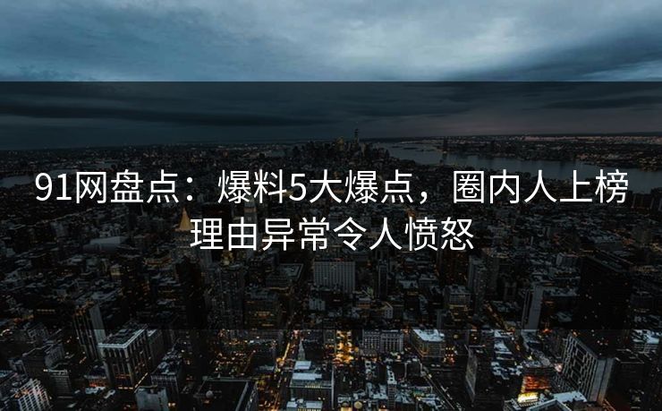 91网盘点：爆料5大爆点，圈内人上榜理由异常令人愤怒