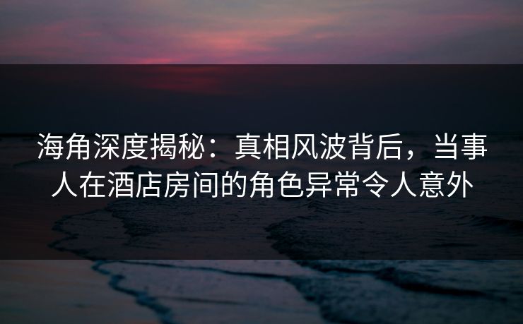 海角深度揭秘：真相风波背后，当事人在酒店房间的角色异常令人意外