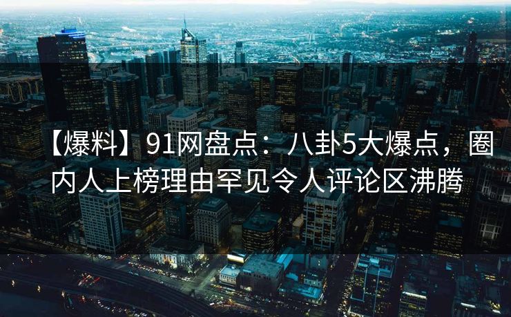 【爆料】91网盘点：八卦5大爆点，圈内人上榜理由罕见令人评论区沸腾