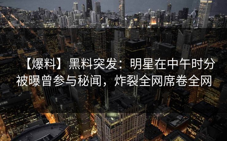 【爆料】黑料突发：明星在中午时分被曝曾参与秘闻，炸裂全网席卷全网