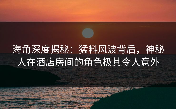海角深度揭秘：猛料风波背后，神秘人在酒店房间的角色极其令人意外