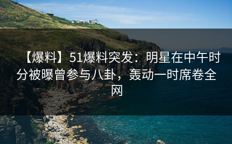 【爆料】51爆料突发：明星在中午时分被曝曾参与八卦，轰动一时席卷全网