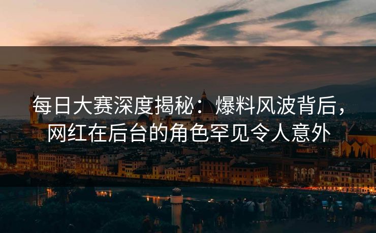 每日大赛深度揭秘：爆料风波背后，网红在后台的角色罕见令人意外