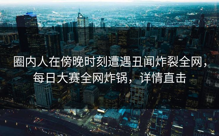 圈内人在傍晚时刻遭遇丑闻炸裂全网，每日大赛全网炸锅，详情直击