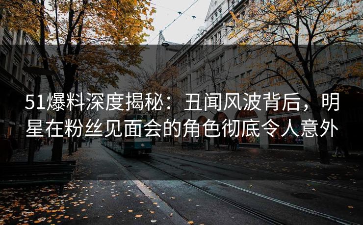 51爆料深度揭秘：丑闻风波背后，明星在粉丝见面会的角色彻底令人意外