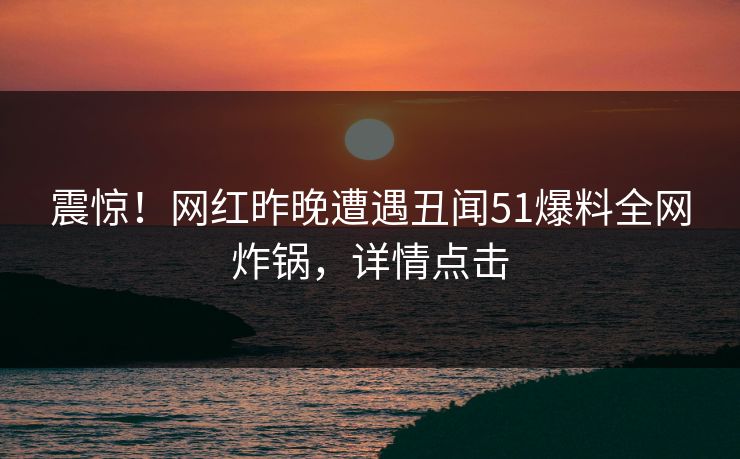 震惊！网红昨晚遭遇丑闻51爆料全网炸锅，详情点击
