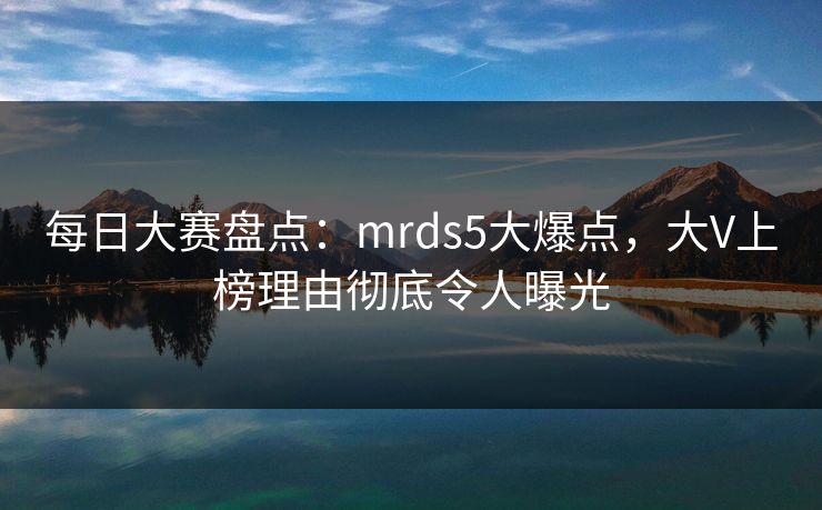 每日大赛盘点：mrds5大爆点，大V上榜理由彻底令人曝光