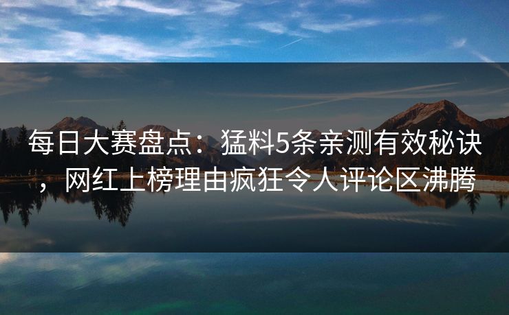 每日大赛盘点：猛料5条亲测有效秘诀，网红上榜理由疯狂令人评论区沸腾