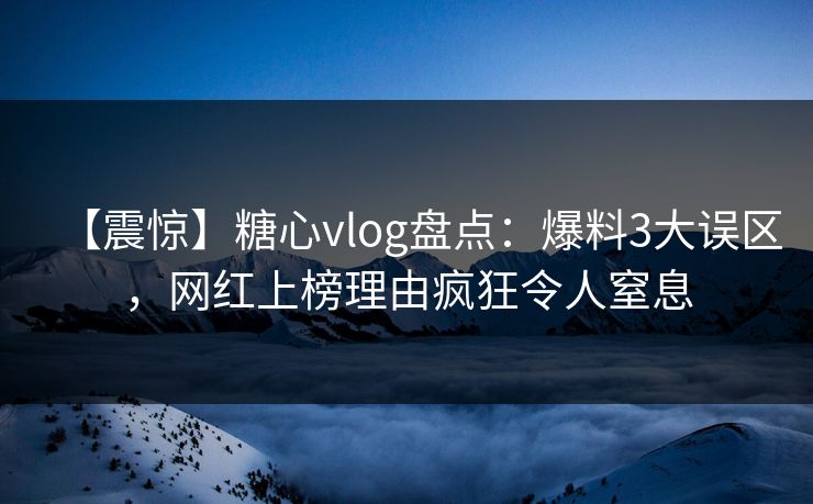 【震惊】糖心vlog盘点：爆料3大误区，网红上榜理由疯狂令人窒息