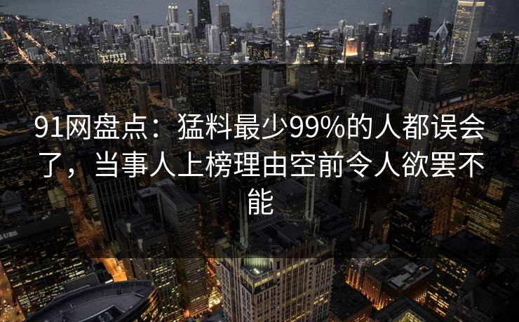 91网盘点:猛料最少99%的人都误会了,当事人上榜理由空前令人欲罢不能 91网盘点:猛料最少99%的人都误会了,当事人上榜理由空前令人欲罢不能