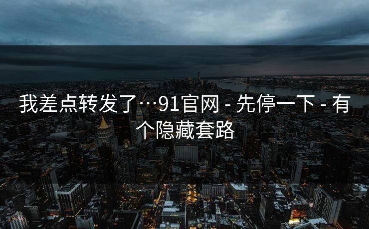我差点转发了…91官网 - 先停一下 - 有个隐藏套路