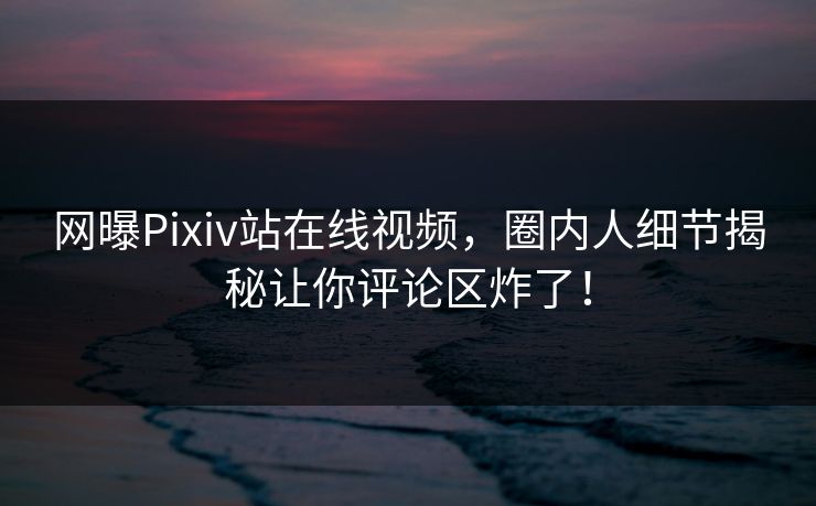 网曝Pixiv站在线视频，圈内人细节揭秘让你评论区炸了！